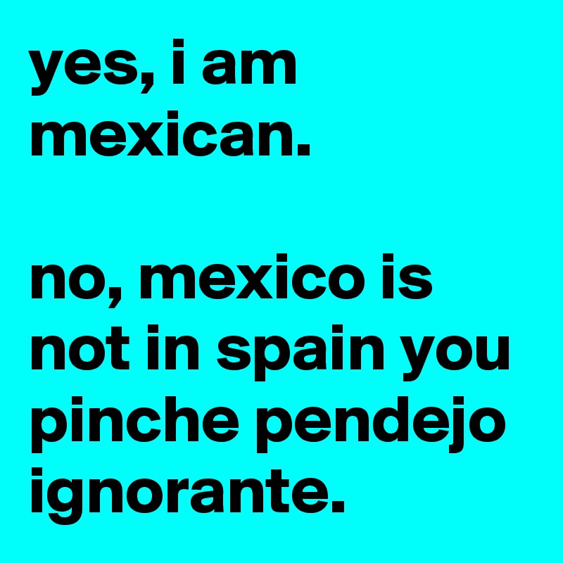 yes, i am mexican.

no, mexico is not in spain you pinche pendejo ignorante.