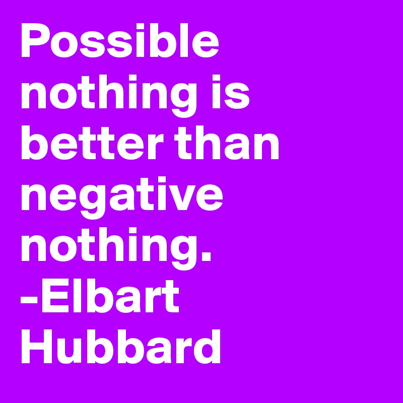 Possible nothing is better than negative nothing.
-Elbart Hubbard