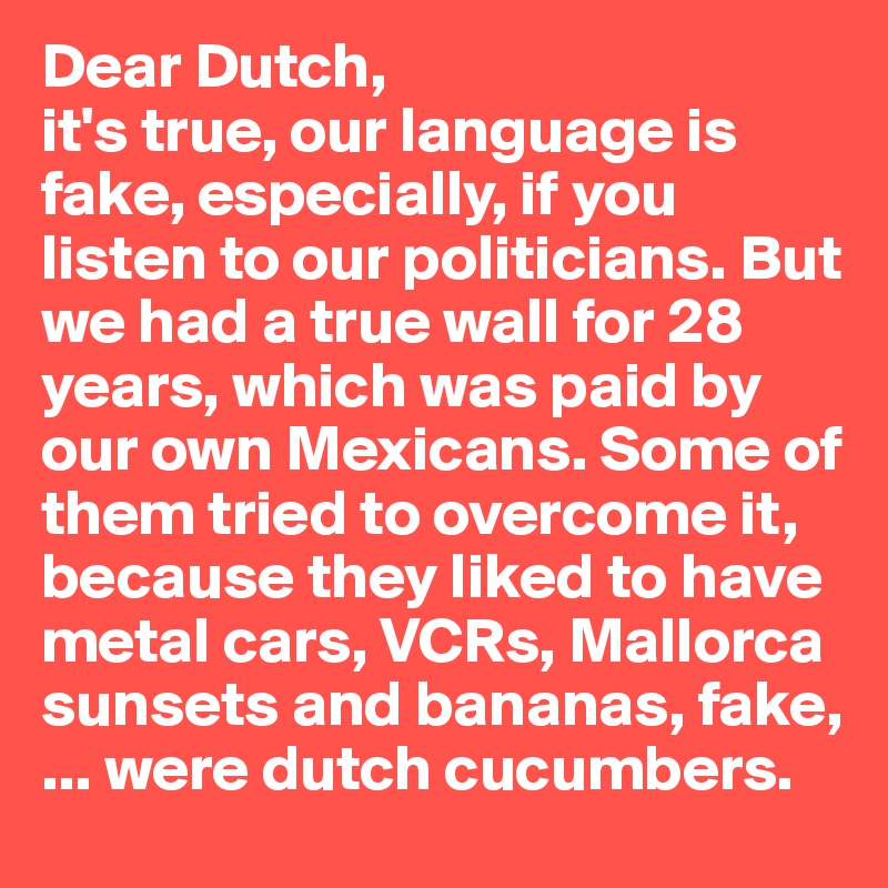 Dear Dutch,
it's true, our language is fake, especially, if you listen to our politicians. But we had a true wall for 28 years, which was paid by our own Mexicans. Some of 
them tried to overcome it, 
because they liked to have 
metal cars, VCRs, Mallorca 
sunsets and bananas, fake, ... were dutch cucumbers.