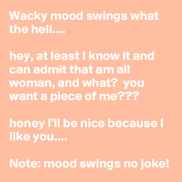 Wacky mood swings what the hell....

hey, at least I know it and can admit that am all woman, and what?  you want a piece of me??? 

honey I'll be nice because I like you....

Note: mood swings no joke!
