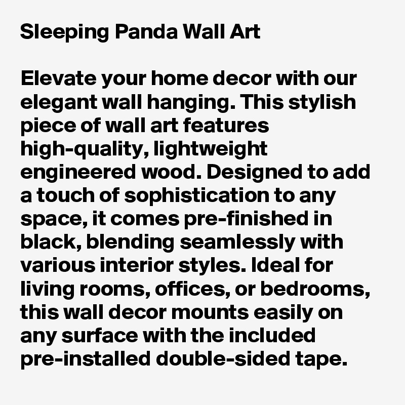 Sleeping Panda Wall Art

Elevate your home decor with our elegant wall hanging. This stylish piece of wall art features high-quality, lightweight engineered wood. Designed to add a touch of sophistication to any space, it comes pre-finished in black, blending seamlessly with various interior styles. Ideal for living rooms, offices, or bedrooms, this wall decor mounts easily on any surface with the included pre-installed double-sided tape.