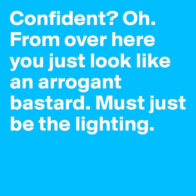 Confident? Oh. From over here you just look like an arrogant bastard. Must just be the lighting.

