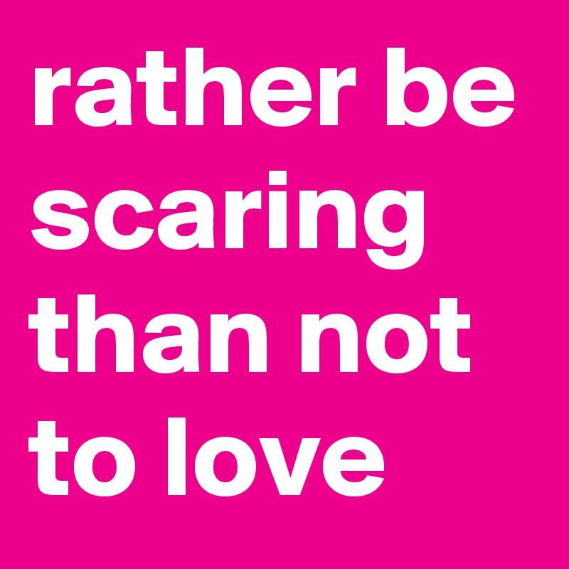rather be scaring than not to love