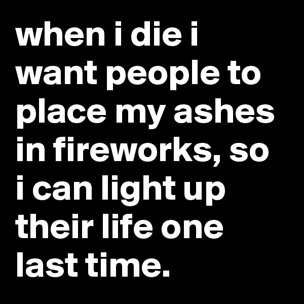 when i die i want people to place my ashes in fireworks, so i can light up their life one last time.