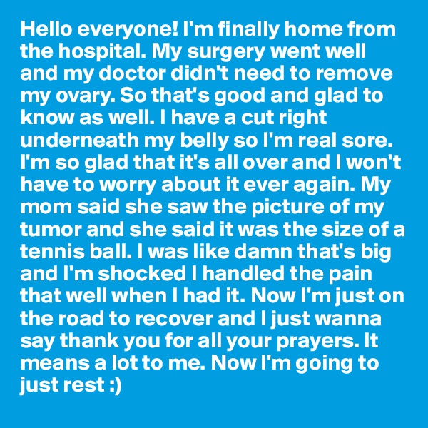 Hello everyone! I'm finally home from the hospital. My surgery went well and my doctor didn't need to remove my ovary. So that's good and glad to know as well. I have a cut right underneath my belly so I'm real sore. I'm so glad that it's all over and I won't have to worry about it ever again. My mom said she saw the picture of my tumor and she said it was the size of a tennis ball. I was like damn that's big and I'm shocked I handled the pain that well when I had it. Now I'm just on the road to recover and I just wanna say thank you for all your prayers. It means a lot to me. Now I'm going to just rest :) 