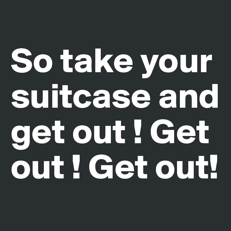 
So take your suitcase and get out ! Get out ! Get out!