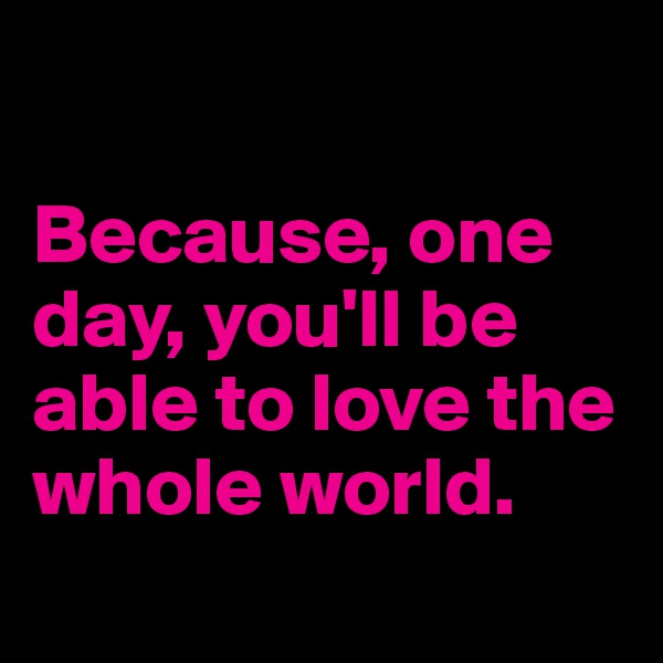 

Because, one day, you'll be able to love the whole world.
