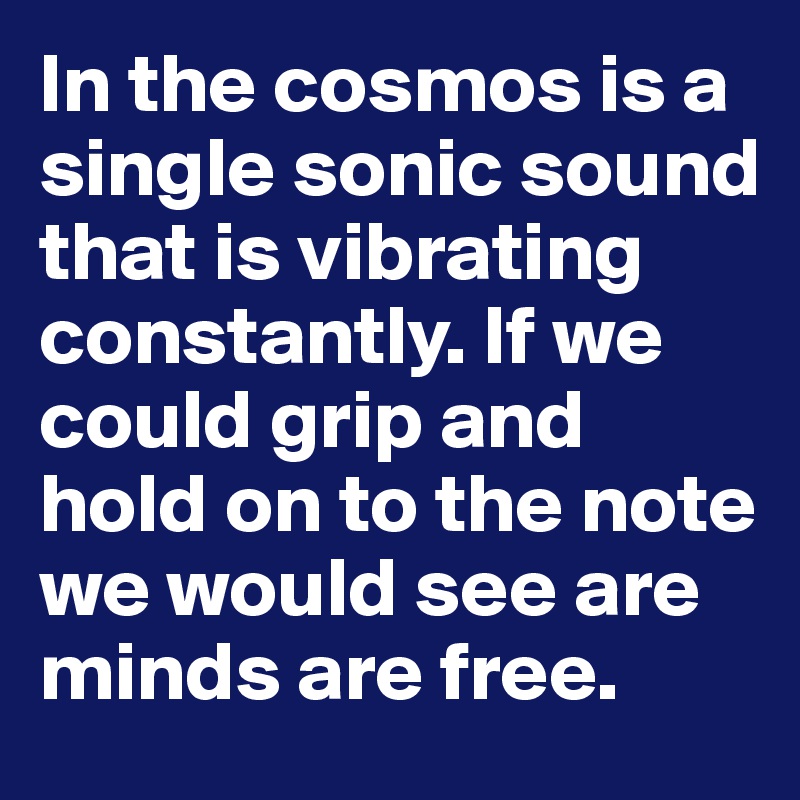 In the cosmos is a single sonic sound that is vibrating constantly. If we could grip and hold on to the note we would see are minds are free.           
