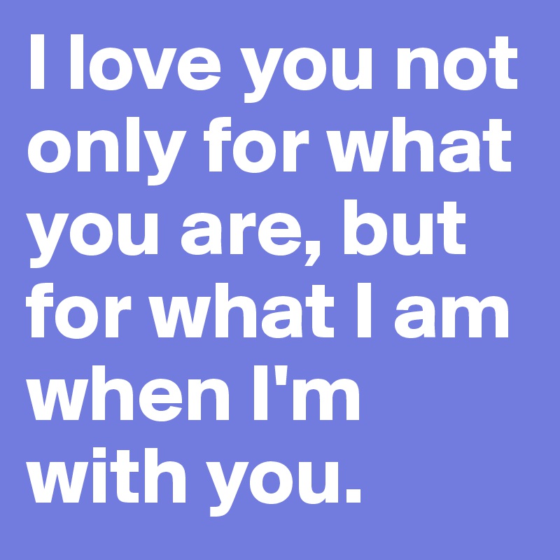 I love you not only for what you are, but for what I am when I'm with you. 