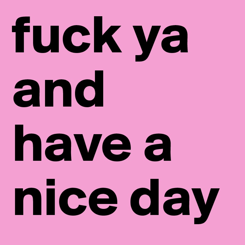 fuck ya and have a nice day 