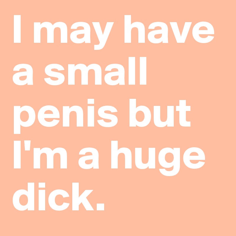 I may have a small penis but I'm a huge dick.