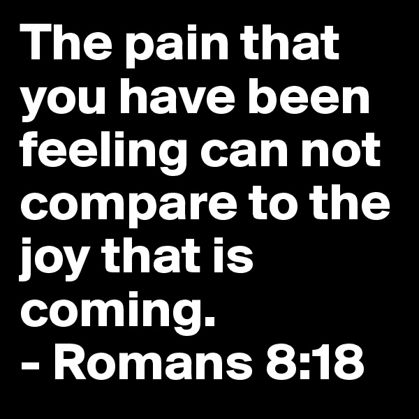 The pain that you have been feeling can not compare to the joy that is coming.
- Romans 8:18