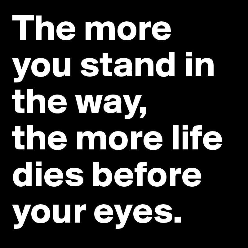 The more you stand in the way, 
the more life dies before your eyes. 