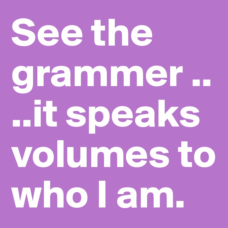 See the grammer ....it speaks volumes to who I am.