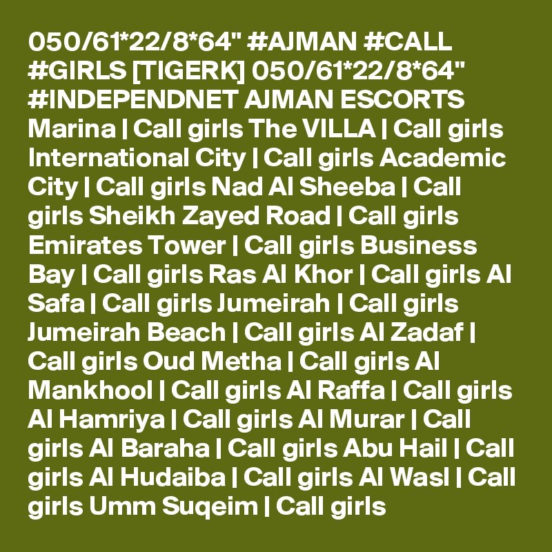 050/61*22/8*64" #AJMAN #CALL #GIRLS [TIGERK] 050/61*22/8*64" #INDEPENDNET AJMAN ESCORTS Marina | Call girls The VILLA | Call girls International City | Call girls Academic City | Call girls Nad Al Sheeba | Call girls Sheikh Zayed Road | Call girls Emirates Tower | Call girls Business Bay | Call girls Ras Al Khor | Call girls Al Safa | Call girls Jumeirah | Call girls Jumeirah Beach | Call girls Al Zadaf | Call girls Oud Metha | Call girls Al Mankhool | Call girls Al Raffa | Call girls Al Hamriya | Call girls Al Murar | Call girls Al Baraha | Call girls Abu Hail | Call girls Al Hudaiba | Call girls Al Wasl | Call girls Umm Suqeim | Call girls