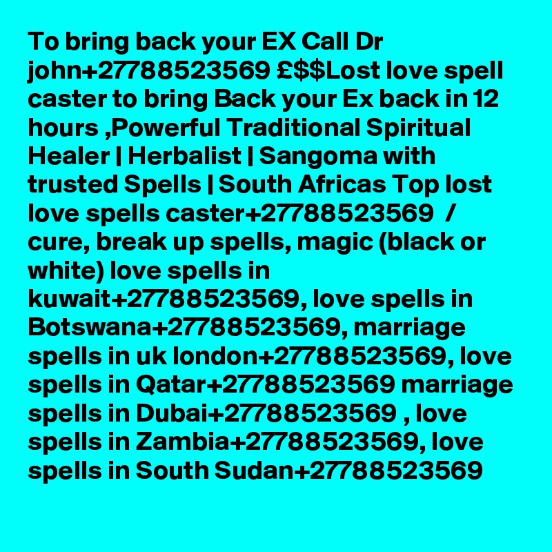 To bring back your EX Call Dr john+27788523569 £$$Lost love spell caster to bring Back your Ex back in 12 hours ,Powerful Traditional Spiritual Healer | Herbalist | Sangoma with trusted Spells | South Africas Top lost love spells caster+27788523569  / cure, break up spells, magic (black or white) love spells in kuwait+27788523569, love spells in Botswana+27788523569, marriage spells in uk london+27788523569, love spells in Qatar+27788523569 marriage spells in Dubai+27788523569 , love spells in Zambia+27788523569, love spells in South Sudan+27788523569