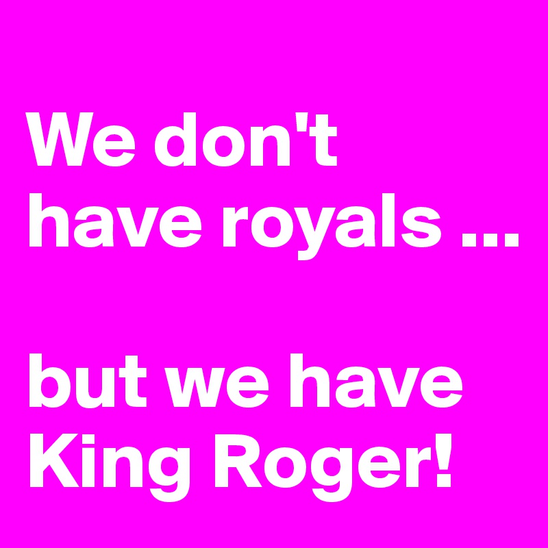 
We don't have royals ... 

but we have King Roger!