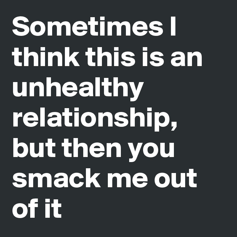 Sometimes I think this is an unhealthy relationship, but then you smack me out of it