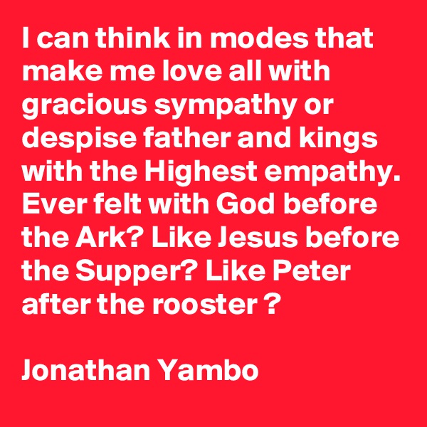 I can think in modes that make me love all with gracious sympathy or despise father and kings with the Highest empathy.
Ever felt with God before the Ark? Like Jesus before the Supper? Like Peter after the rooster ?

Jonathan Yambo