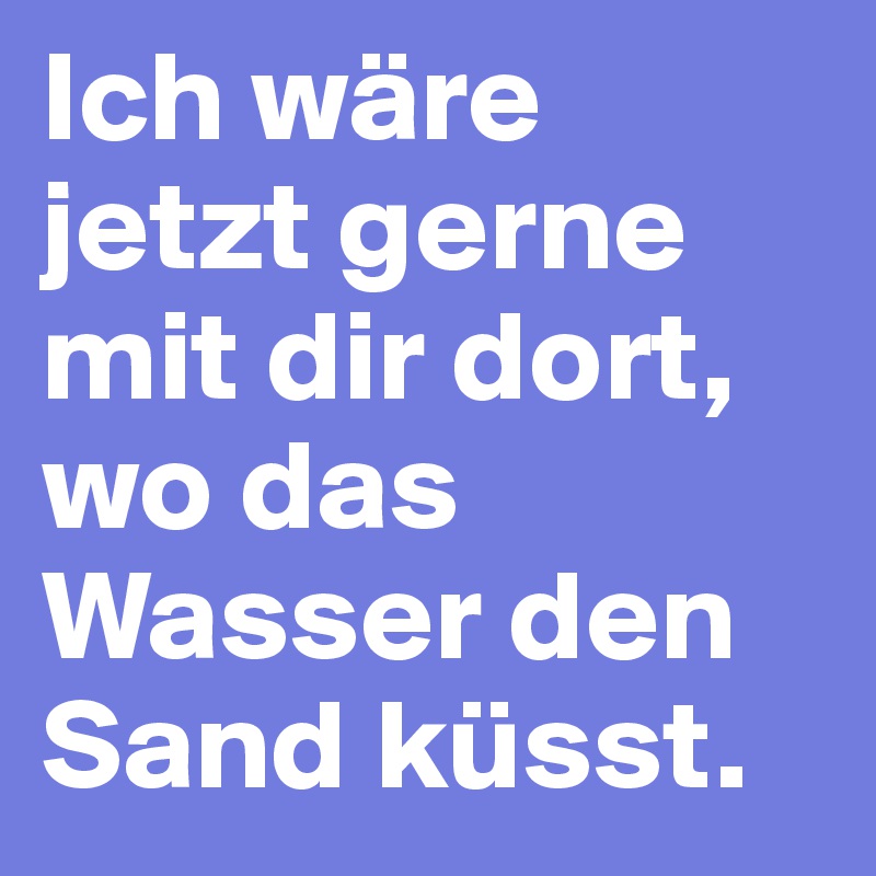 Ich wäre jetzt gerne mit dir dort, wo das Wasser den Sand küsst.