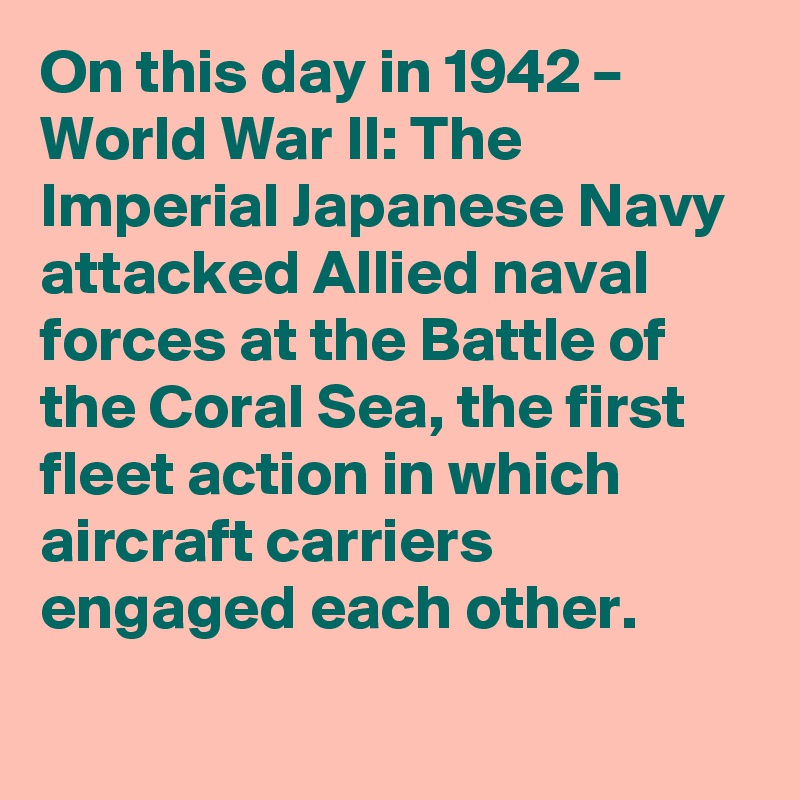 On this day in 1942 – World War II: The Imperial Japanese Navy attacked Allied naval forces at the Battle of the Coral Sea, the first fleet action in which aircraft carriers engaged each other.