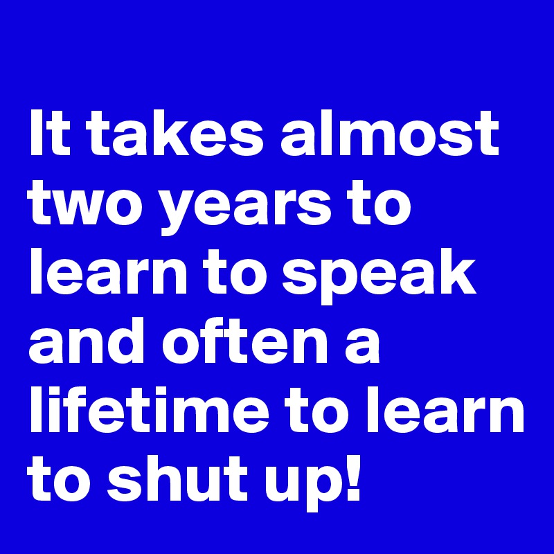 
It takes almost two years to learn to speak and often a lifetime to learn to shut up!