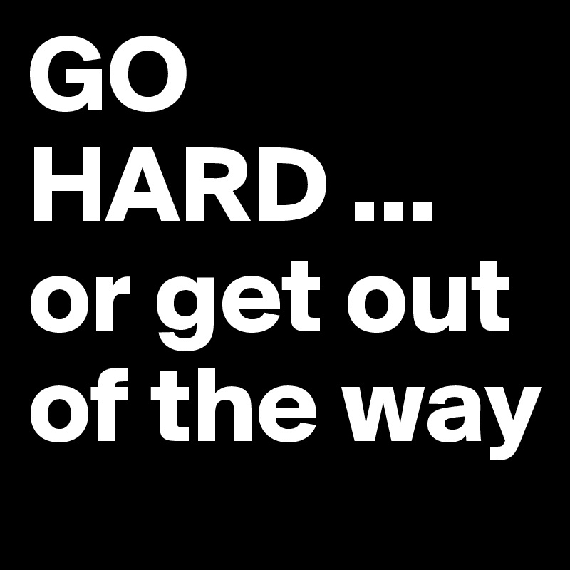 GO HARD ...
or get out of the way