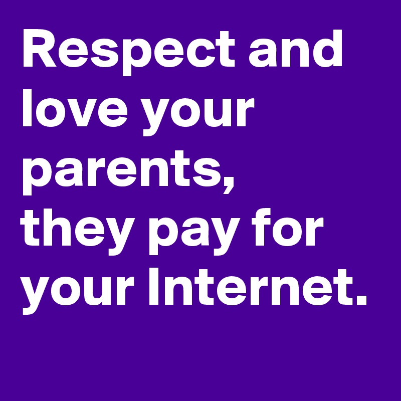 Respect and   love your parents,
they pay for your Internet.