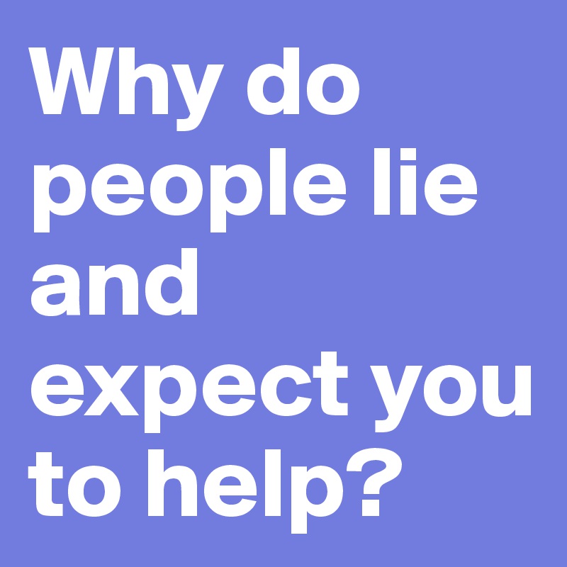 Why do people lie and expect you to help?