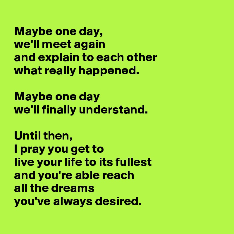 
 Maybe one day, 
 we'll meet again 
 and explain to each other 
 what really happened. 

 Maybe one day 
 we'll finally understand. 

 Until then, 
 I pray you get to 
 live your life to its fullest 
 and you're able reach 
 all the dreams 
 you've always desired.
