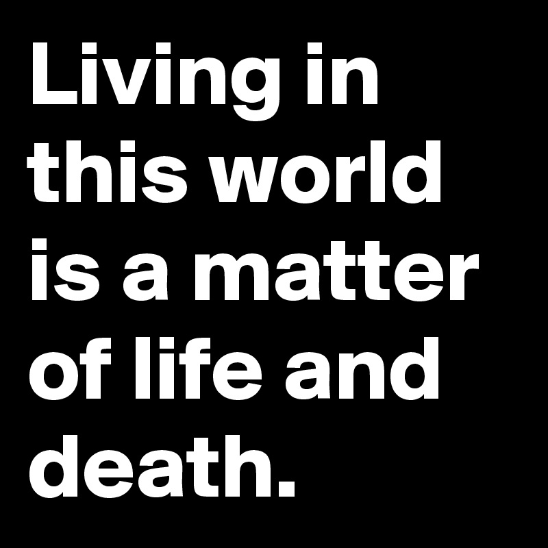 Living in this world is a matter of life and death.