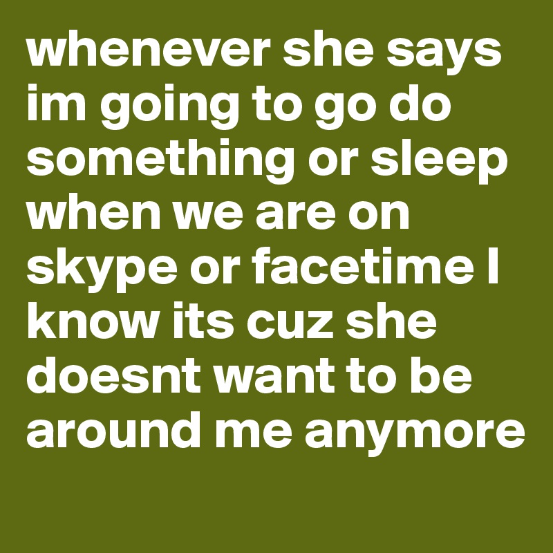 whenever she says im going to go do something or sleep when we are on skype or facetime I know its cuz she doesnt want to be around me anymore