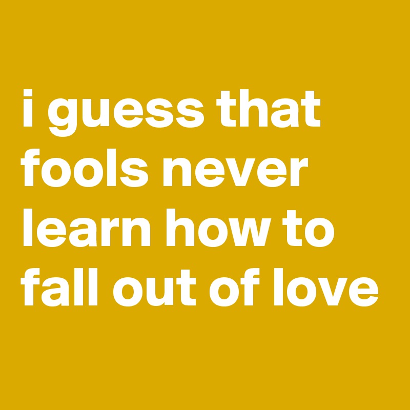 
i guess that fools never learn how to fall out of love
