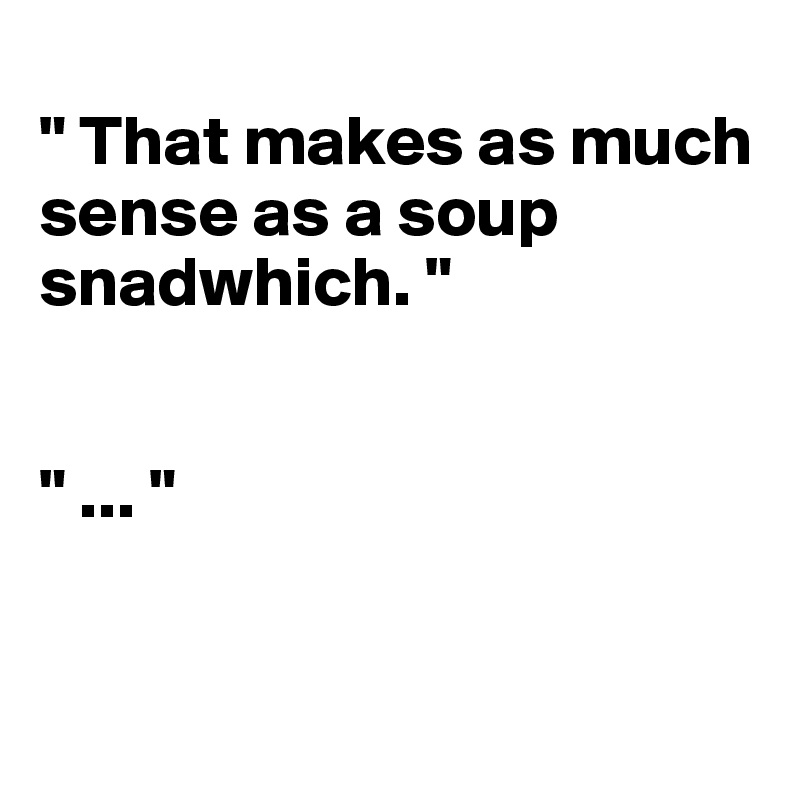 
" That makes as much sense as a soup snadwhich. "             


" ... "


