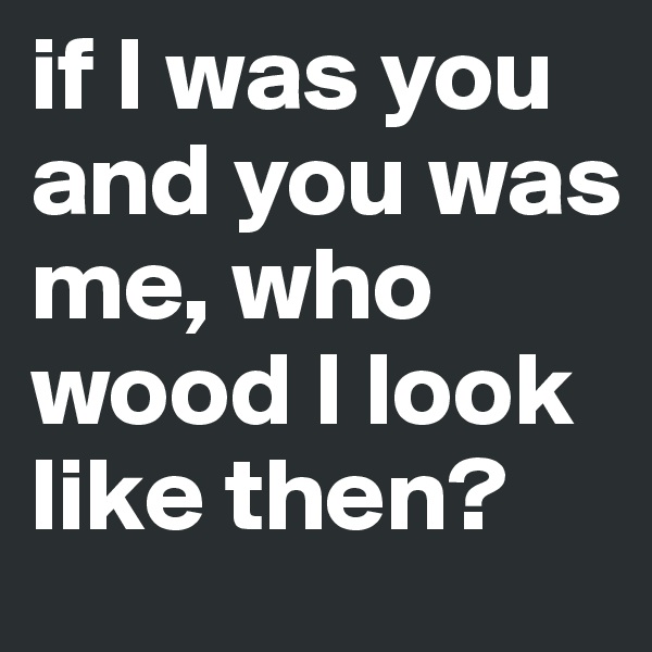 if I was you and you was me, who wood I look like then?