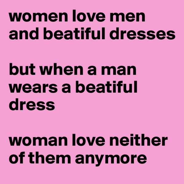 women love men and beatiful dresses 

but when a man wears a beatiful dress 

woman love neither of them anymore