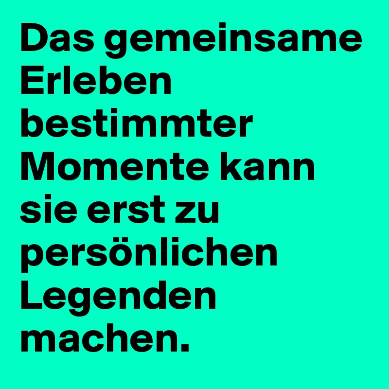 Das gemeinsame Erleben bestimmter Momente kann sie erst zu persönlichen Legenden machen.