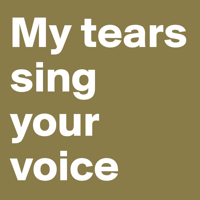 My tears sing your voice