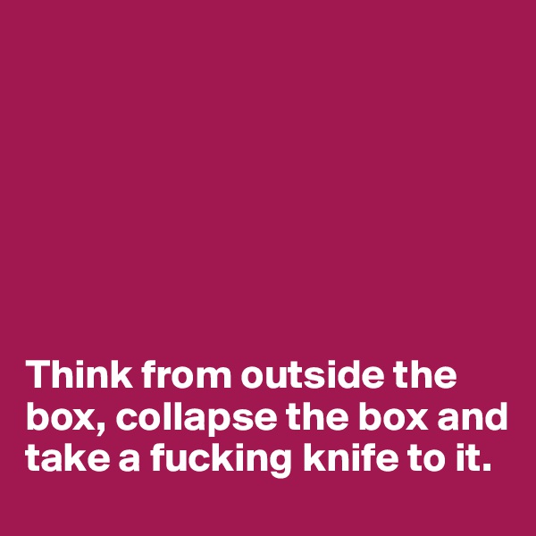 







Think from outside the box, collapse the box and take a fucking knife to it.