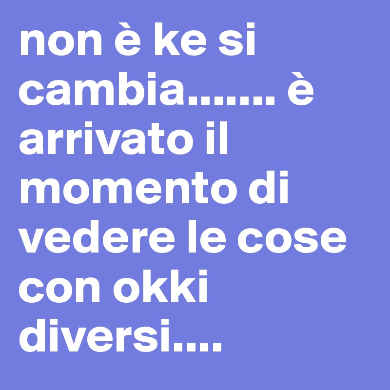 non è ke si cambia....... è arrivato il momento di vedere le cose con okki diversi....