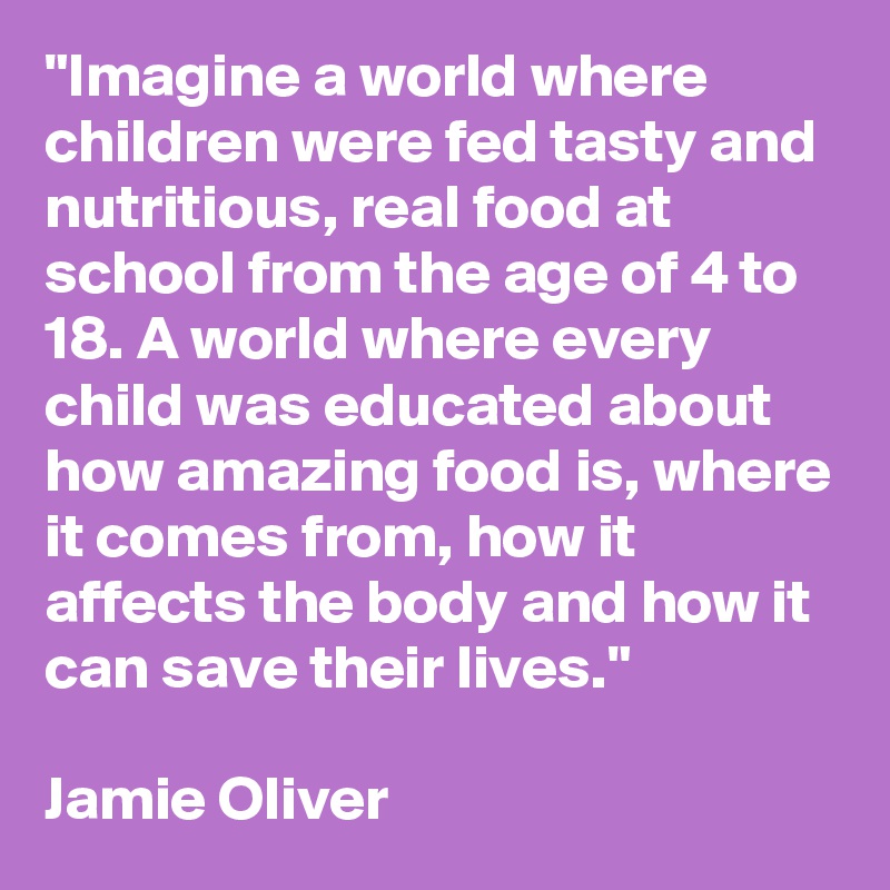 "Imagine a world where children were fed tasty and nutritious, real food at school from the age of 4 to 18. A world where every child was educated about how amazing food is, where it comes from, how it affects the body and how it can save their lives."

Jamie Oliver