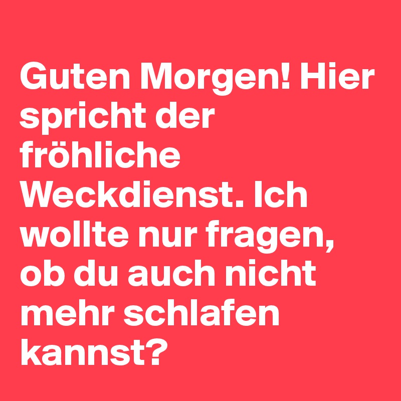 
Guten Morgen! Hier spricht der fröhliche Weckdienst. Ich wollte nur fragen, ob du auch nicht mehr schlafen kannst?