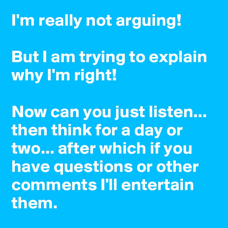 I'm really not arguing! 

But I am trying to explain why I'm right! 

Now can you just listen... then think for a day or two... after which if you have questions or other comments I'll entertain them. 