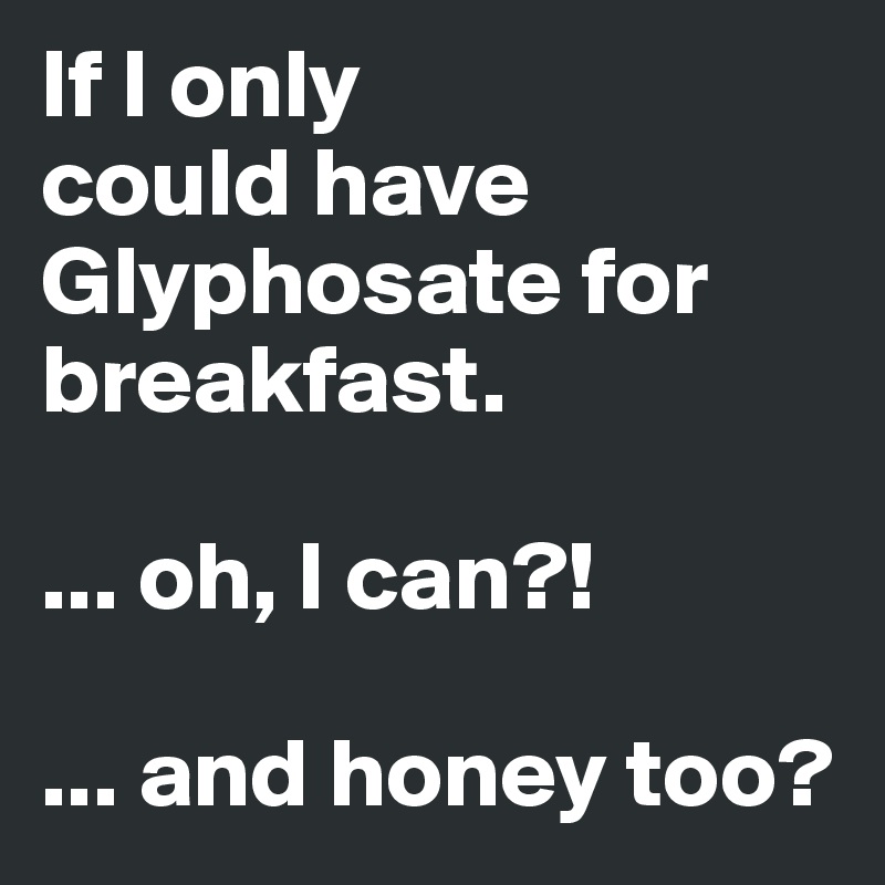 If I only 
could have Glyphosate for breakfast.

... oh, I can?!

... and honey too?
