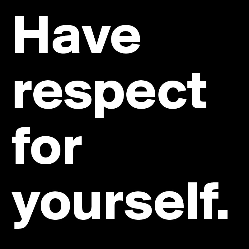 Have respect for yourself.