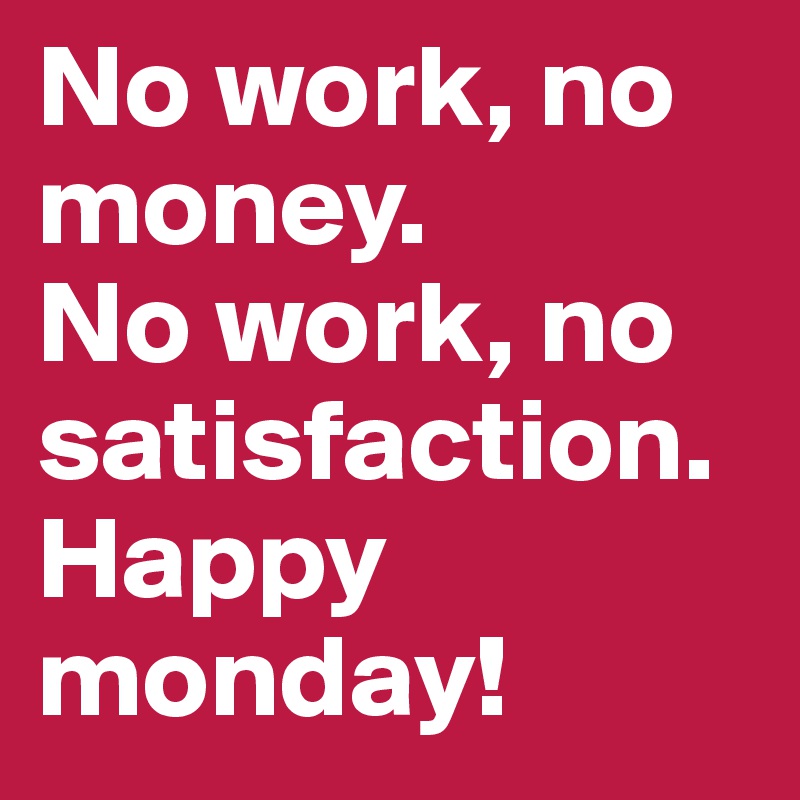 No work, no money.
No work, no satisfaction.
Happy monday!