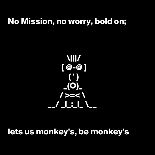 
No Mission, no worry, bold on;



                                  \|||/    
                               [ @-@ ]   
                                   ( ' )    
                                _(O)_    
                              / >=< \   
                       __/ _|_:_|_ \__


lets us monkey's, be monkey's 
