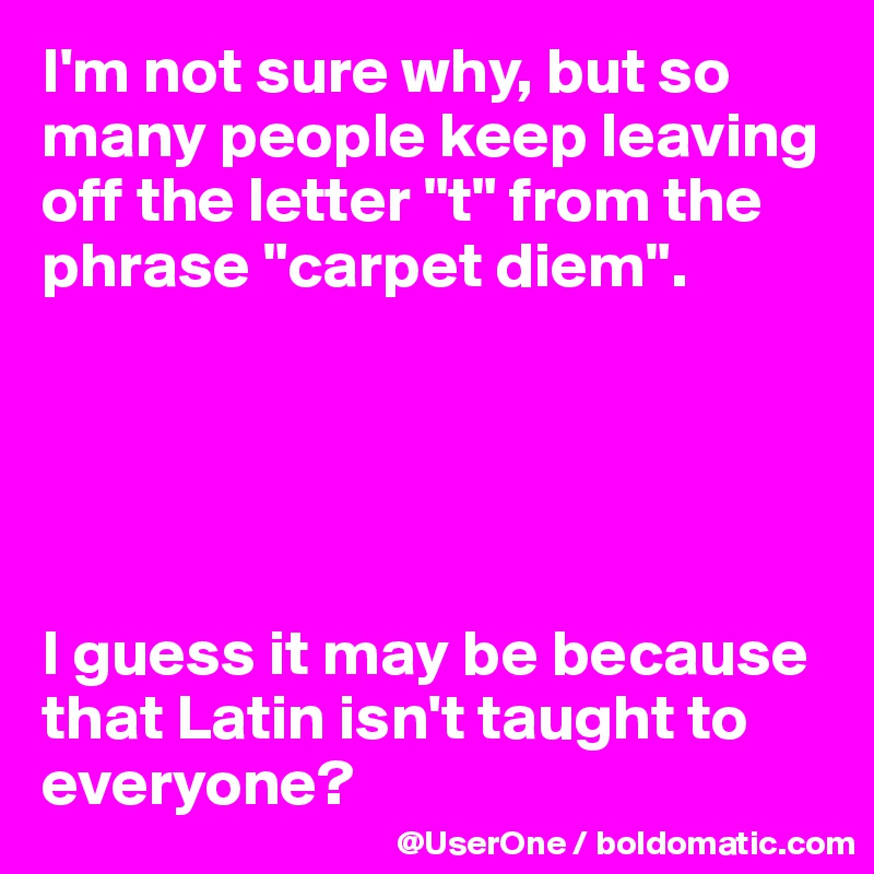 I'm not sure why, but so many people keep leaving off the letter "t" from the phrase "carpet diem".





I guess it may be because that Latin isn't taught to everyone?