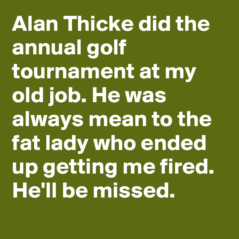 Alan Thicke did the annual golf tournament at my old job. He was always mean to the fat lady who ended up getting me fired. He'll be missed.