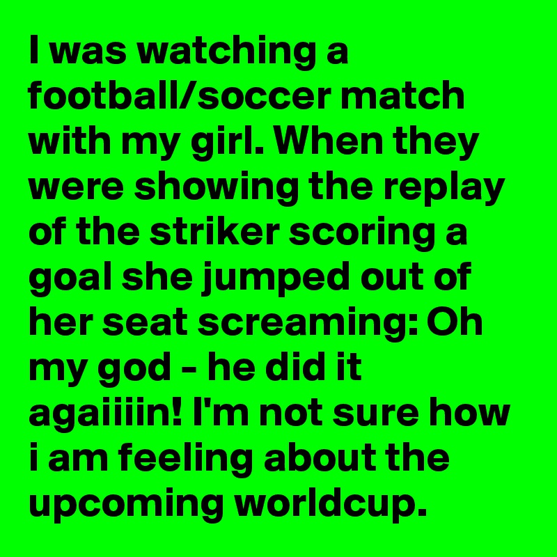 I was watching a football/soccer match with my girl. When they were showing the replay of the striker scoring a goal she jumped out of her seat screaming: Oh my god - he did it agaiiiin! I'm not sure how i am feeling about the upcoming worldcup.